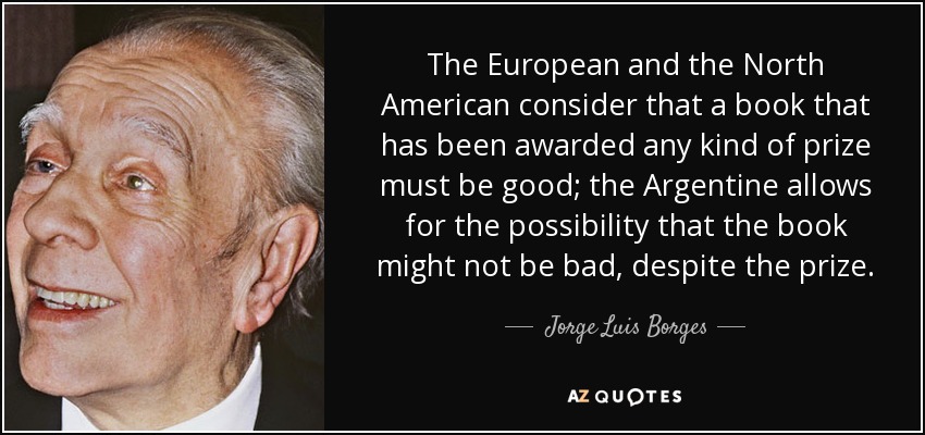 The European and the North American consider that a book that has been awarded any kind of prize must be good; the Argentine allows for the possibility that the book might not be bad, despite the prize. - Jorge Luis Borges