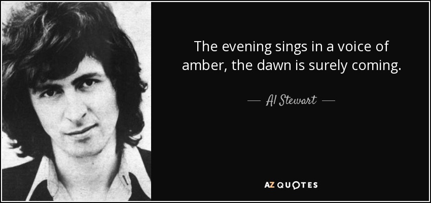 The evening sings in a voice of amber, the dawn is surely coming. - Al Stewart
