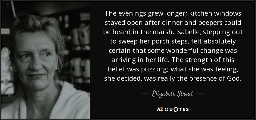 The evenings grew longer; kitchen windows stayed open after dinner and peepers could be heard in the marsh. Isabelle, stepping out to sweep her porch steps, felt absolutely certain that some wonderful change was arriving in her life. The strength of this belief was puzzling; what she was feeling, she decided, was really the presence of God. - Elizabeth Strout