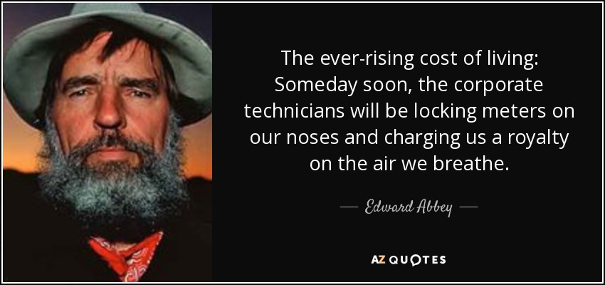 The ever-rising cost of living: Someday soon, the corporate technicians will be locking meters on our noses and charging us a royalty on the air we breathe. - Edward Abbey