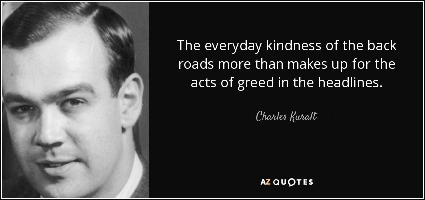The everyday kindness of the back roads more than makes up for the acts of greed in the headlines. - Charles Kuralt