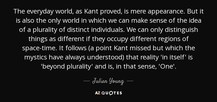 The everyday world, as Kant proved, is mere appearance. But it is also the only world in which we can make sense of the idea of a plurality of distinct individuals. We can only distinguish things as different if they occupy different regions of space-time. It follows (a point Kant missed but which the mystics have always understood) that reality 'in itself' is 'beyond plurality' and is, in that sense, 'One'. - Julian Young