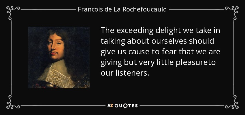 The exceeding delight we take in talking about ourselves should give us cause to fear that we are giving but very little pleasureto our listeners. - Francois de La Rochefoucauld