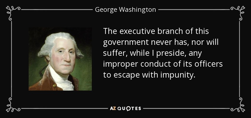 The executive branch of this government never has, nor will suffer, while I preside, any improper conduct of its officers to escape with impunity. - George Washington