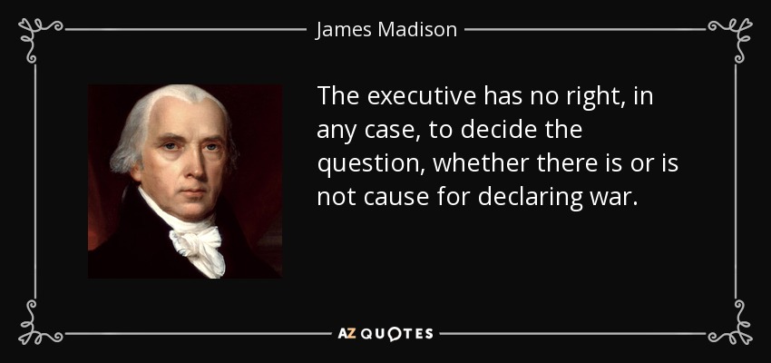 The executive has no right, in any case, to decide the question, whether there is or is not cause for declaring war. - James Madison