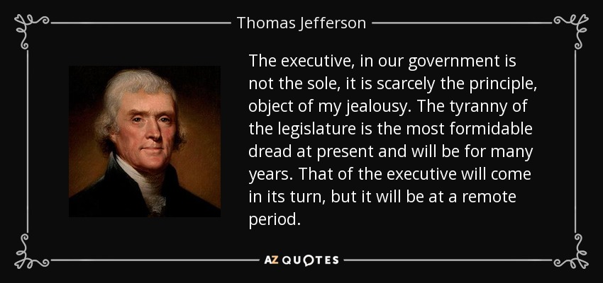 The executive, in our government is not the sole, it is scarcely the principle, object of my jealousy. The tyranny of the legislature is the most formidable dread at present and will be for many years. That of the executive will come in its turn, but it will be at a remote period. - Thomas Jefferson