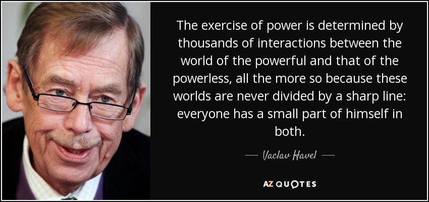 The exercise of power is determined by thousands of interactions between the world of the powerful and that of the powerless, all the more so because these worlds are never divided by a sharp line: everyone has a small part of himself in both. - Vaclav Havel