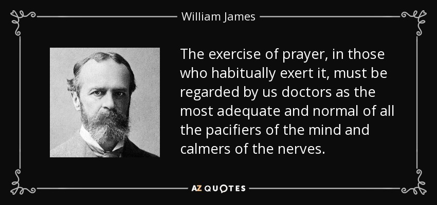 The exercise of prayer, in those who habitually exert it, must be regarded by us doctors as the most adequate and normal of all the pacifiers of the mind and calmers of the nerves. - William James