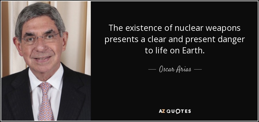 The existence of nuclear weapons presents a clear and present danger to life on Earth. - Oscar Arias