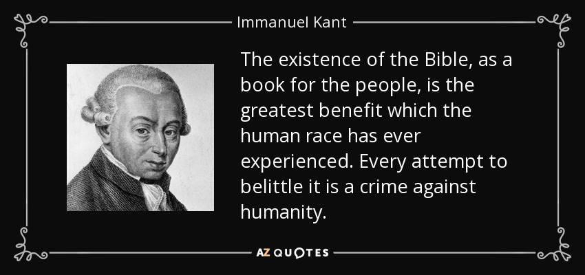 The existence of the Bible, as a book for the people, is the greatest benefit which the human race has ever experienced. Every attempt to belittle it is a crime against humanity. - Immanuel Kant
