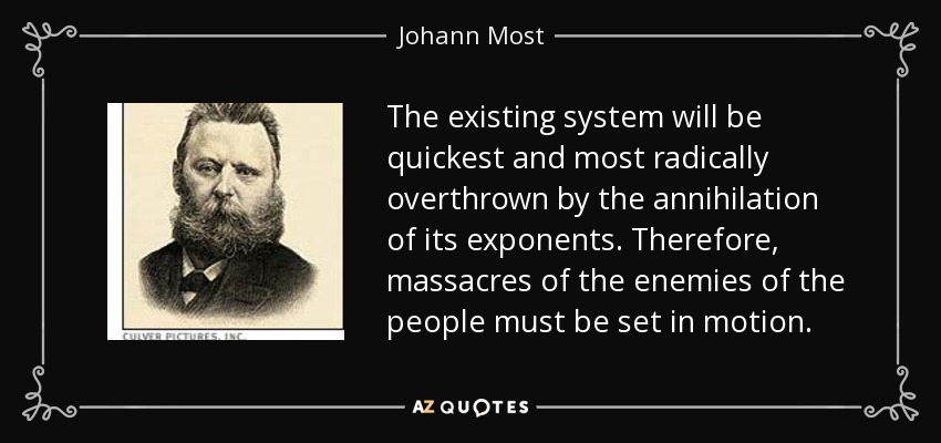 The existing system will be quickest and most radically overthrown by the annihilation of its exponents. Therefore, massacres of the enemies of the people must be set in motion. - Johann Most
