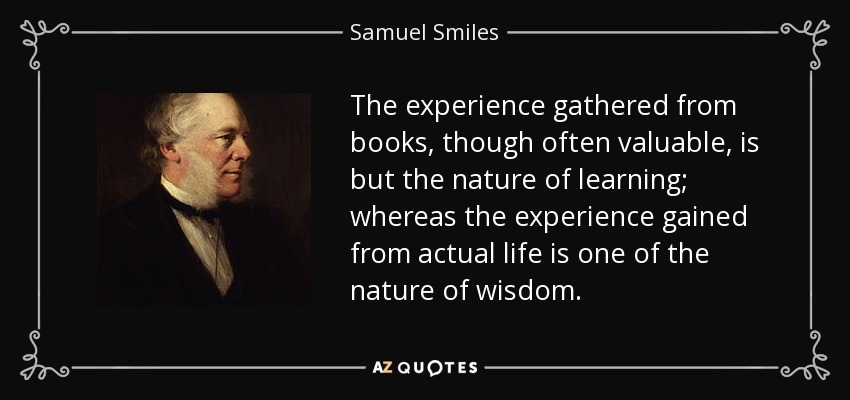 The experience gathered from books, though often valuable, is but the nature of learning; whereas the experience gained from actual life is one of the nature of wisdom. - Samuel Smiles