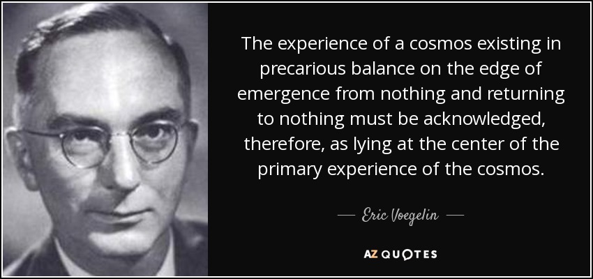 The experience of a cosmos existing in precarious balance on the edge of emergence from nothing and returning to nothing must be acknowledged, therefore, as lying at the center of the primary experience of the cosmos. - Eric Voegelin