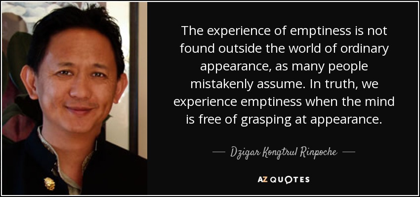 The experience of emptiness is not found outside the world of ordinary appearance, as many people mistakenly assume. In truth, we experience emptiness when the mind is free of grasping at appearance. - Dzigar Kongtrul Rinpoche