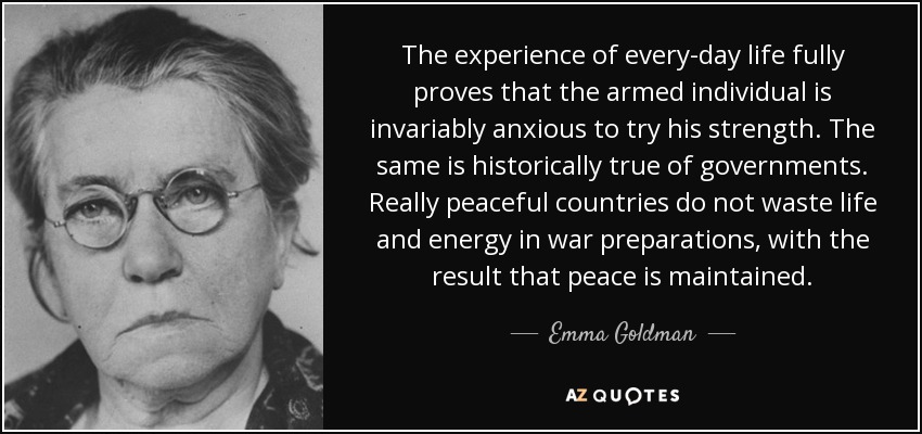The experience of every-day life fully proves that the armed individual is invariably anxious to try his strength. The same is historically true of governments. Really peaceful countries do not waste life and energy in war preparations, with the result that peace is maintained. - Emma Goldman