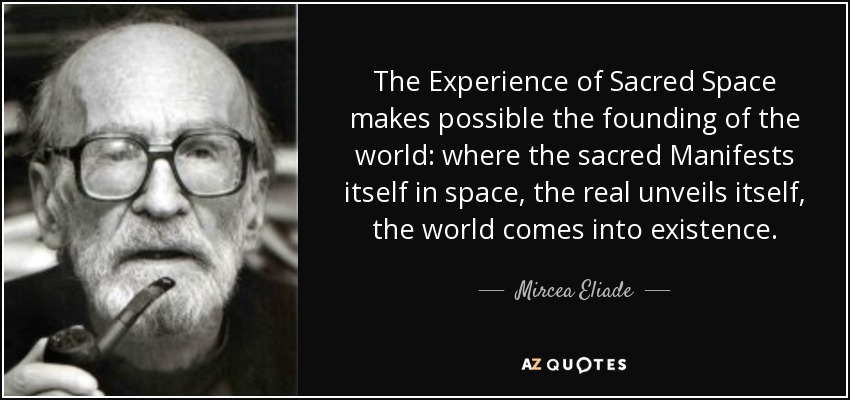 The Experience of Sacred Space makes possible the founding of the world: where the sacred Manifests itself in space, the real unveils itself, the world comes into existence. - Mircea Eliade