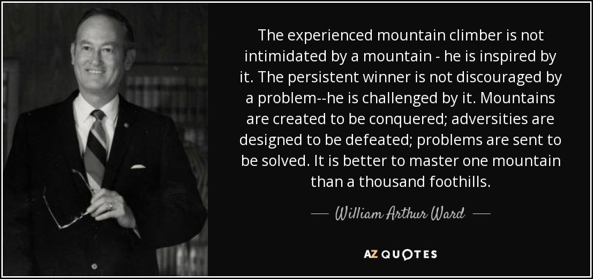 The experienced mountain climber is not intimidated by a mountain - he is inspired by it. The persistent winner is not discouraged by a problem--he is challenged by it. Mountains are created to be conquered; adversities are designed to be defeated; problems are sent to be solved. It is better to master one mountain than a thousand foothills. - William Arthur Ward
