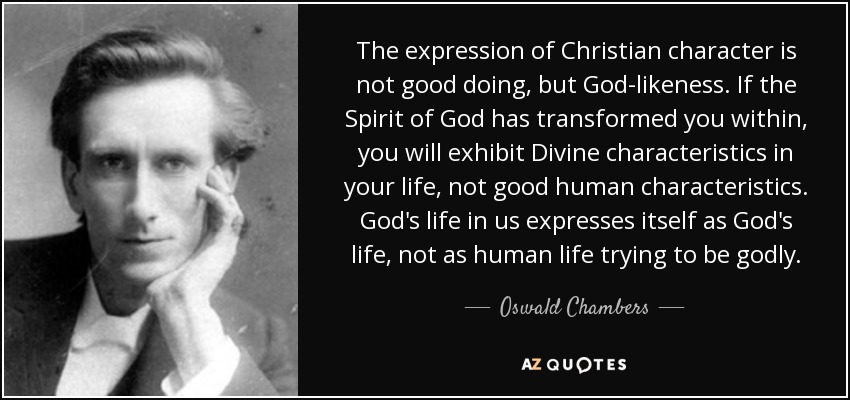 The expression of Christian character is not good doing, but God-likeness. If the Spirit of God has transformed you within, you will exhibit Divine characteristics in your life, not good human characteristics . God's life in us expresses itself as God's life, not as human life trying to be godly. - Oswald Chambers