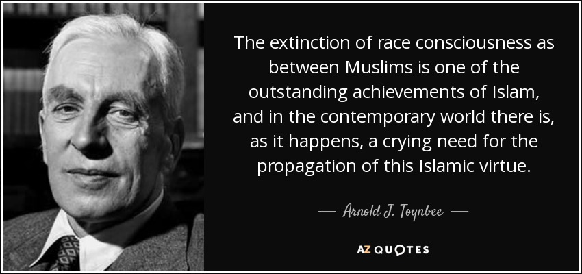 The extinction of race consciousness as between Muslims is one of the outstanding achievements of Islam, and in the contemporary world there is, as it happens, a crying need for the propagation of this Islamic virtue. - Arnold J. Toynbee