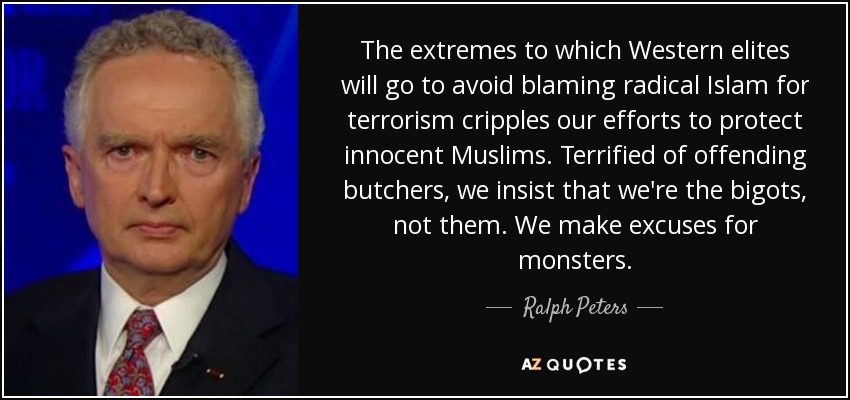 The extremes to which Western elites will go to avoid blaming radical Islam for terrorism cripples our efforts to protect innocent Muslims. Terrified of offending butchers, we insist that we're the bigots, not them. We make excuses for monsters. - Ralph Peters