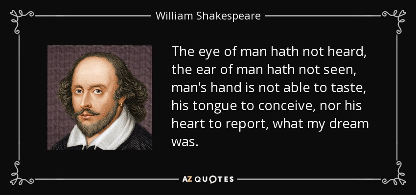 The eye of man hath not heard, the ear of man hath not seen, man's hand is not able to taste, his tongue to conceive, nor his heart to report, what my dream was. - William Shakespeare