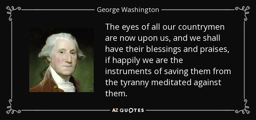 The eyes of all our countrymen are now upon us, and we shall have their blessings and praises, if happily we are the instruments of saving them from the tyranny meditated against them. - George Washington