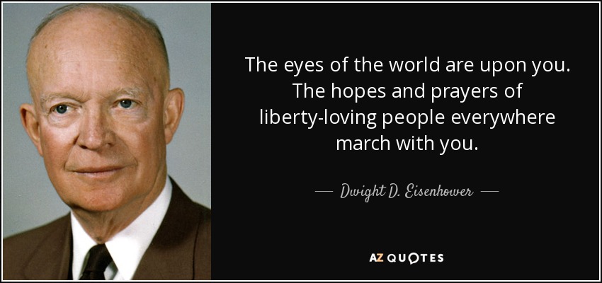 The eyes of the world are upon you. The hopes and prayers of liberty-loving people everywhere march with you. - Dwight D. Eisenhower