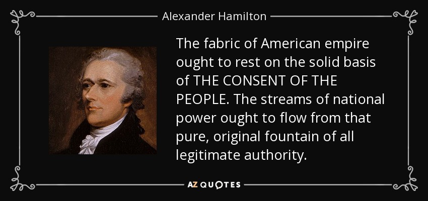The fabric of American empire ought to rest on the solid basis of THE CONSENT OF THE PEOPLE. The streams of national power ought to flow from that pure, original fountain of all legitimate authority. - Alexander Hamilton