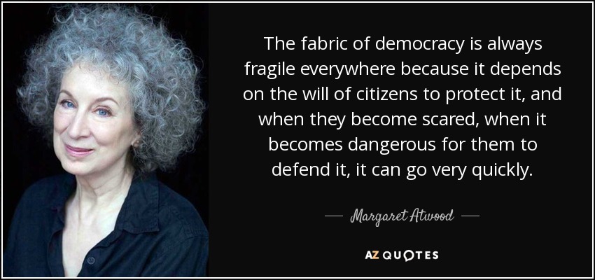 The fabric of democracy is always fragile everywhere because it depends on the will of citizens to protect it, and when they become scared, when it becomes dangerous for them to defend it, it can go very quickly. - Margaret Atwood