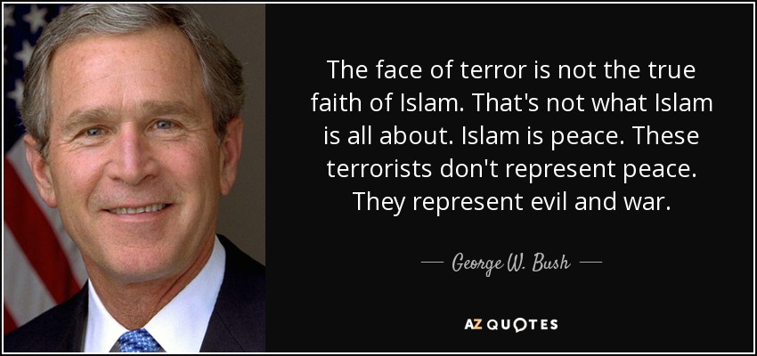 The face of terror is not the true faith of Islam. That's not what Islam is all about. Islam is peace. These terrorists don't represent peace. They represent evil and war. - George W. Bush