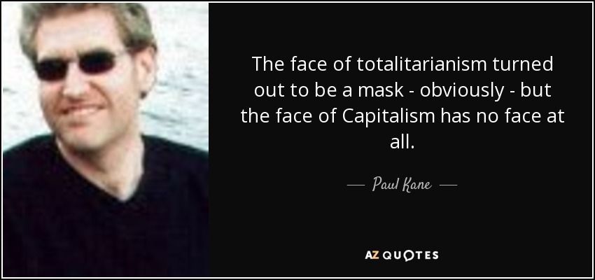 The face of totalitarianism turned out to be a mask - obviously - but the face of Capitalism has no face at all. - Paul Kane