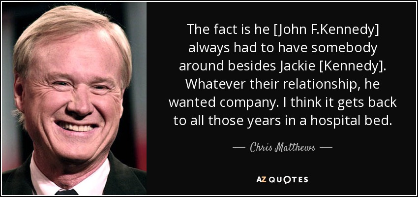 The fact is he [John F.Kennedy] always had to have somebody around besides Jackie [Kennedy]. Whatever their relationship, he wanted company. I think it gets back to all those years in a hospital bed. - Chris Matthews