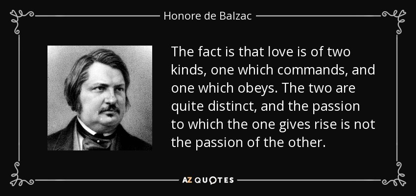 The fact is that love is of two kinds, one which commands, and one which obeys. The two are quite distinct, and the passion to which the one gives rise is not the passion of the other. - Honore de Balzac