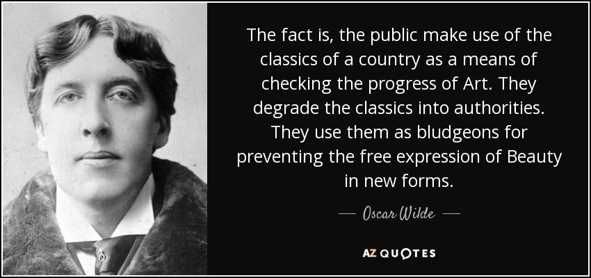 The fact is, the public make use of the classics of a country as a means of checking the progress of Art. They degrade the classics into authorities. They use them as bludgeons for preventing the free expression of Beauty in new forms. - Oscar Wilde