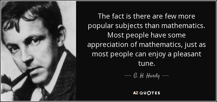 The fact is there are few more popular subjects than mathematics. Most people have some appreciation of mathematics, just as most people can enjoy a pleasant tune. - G. H. Hardy