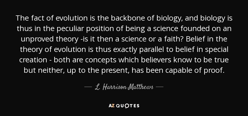 The fact of evolution is the backbone of biology, and biology is thus in the peculiar position of being a science founded on an unproved theory -is it then a science or a faith? Belief in the theory of evolution is thus exactly parallel to belief in special creation - both are concepts which believers know to be true but neither, up to the present, has been capable of proof. - L. Harrison Matthews