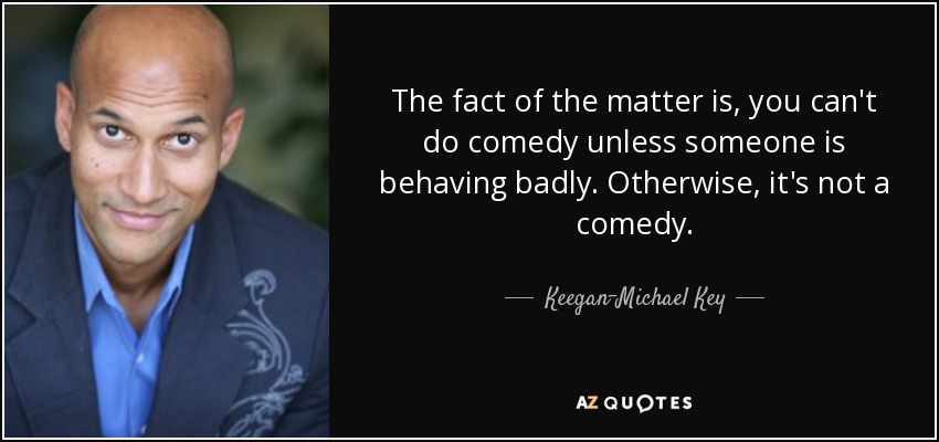 The fact of the matter is, you can't do comedy unless someone is behaving badly. Otherwise, it's not a comedy. - Keegan-Michael Key