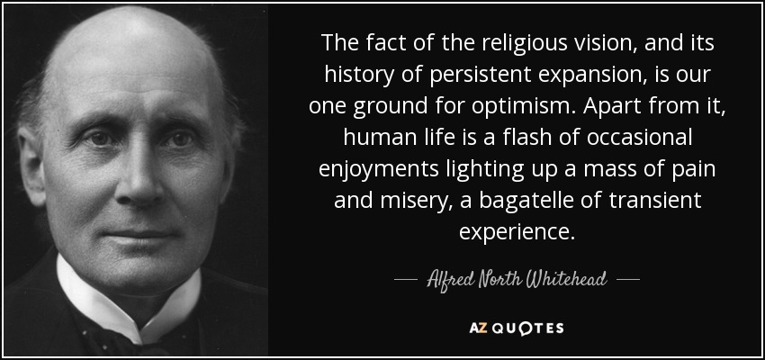 The fact of the religious vision, and its history of persistent expansion, is our one ground for optimism. Apart from it, human life is a flash of occasional enjoyments lighting up a mass of pain and misery, a bagatelle of transient experience. - Alfred North Whitehead