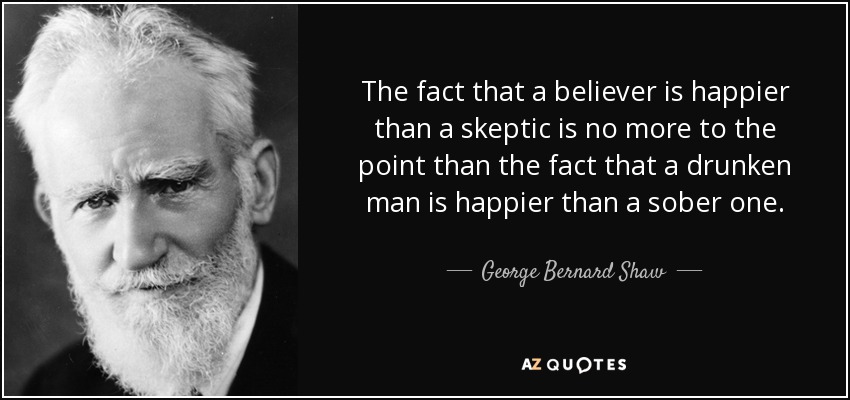 The fact that a believer is happier than a skeptic is no more to the point than the fact that a drunken man is happier than a sober one. - George Bernard Shaw