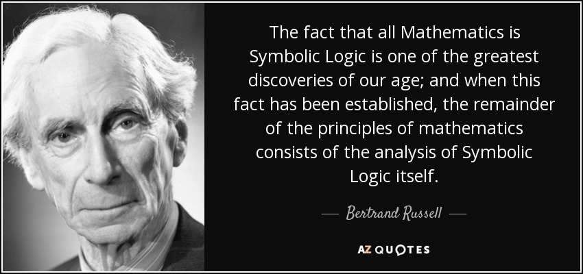 The fact that all Mathematics is Symbolic Logic is one of the greatest discoveries of our age; and when this fact has been established, the remainder of the principles of mathematics consists of the analysis of Symbolic Logic itself. - Bertrand Russell