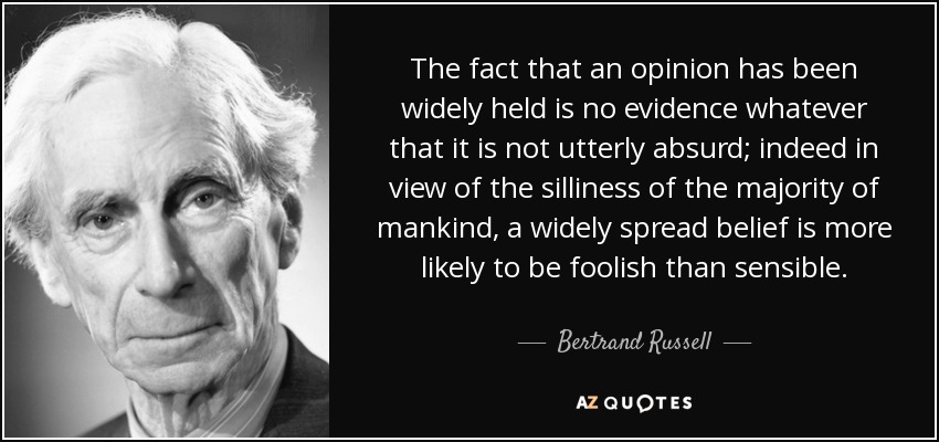 The fact that an opinion has been widely held is no evidence whatever that it is not utterly absurd; indeed in view of the silliness of the majority of mankind, a widely spread belief is more likely to be foolish than sensible. - Bertrand Russell