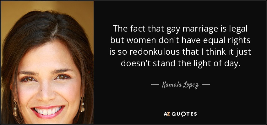 The fact that gay marriage is legal but women don't have equal rights is so redonkulous that I think it just doesn't stand the light of day. - Kamala Lopez