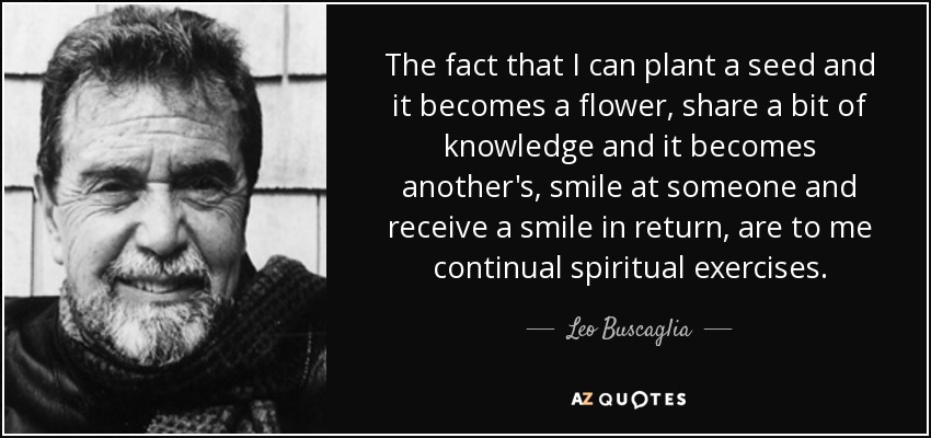 The fact that I can plant a seed and it becomes a flower, share a bit of knowledge and it becomes another's, smile at someone and receive a smile in return, are to me continual spiritual exercises. - Leo Buscaglia