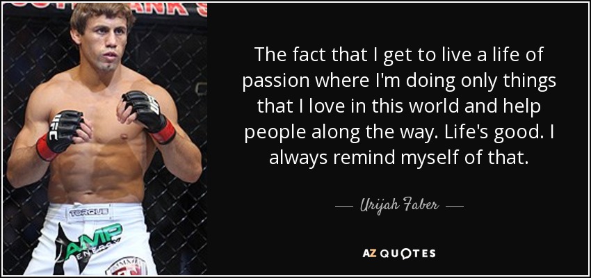 The fact that I get to live a life of passion where I'm doing only things that I love in this world and help people along the way. Life's good. I always remind myself of that. - Urijah Faber