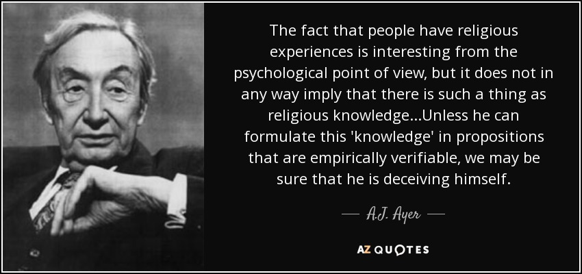 The fact that people have religious experiences is interesting from the psychological point of view, but it does not in any way imply that there is such a thing as religious knowledge...Unless he can formulate this 'knowledge' in propositions that are empirically verifiable, we may be sure that he is deceiving himself. - A.J. Ayer