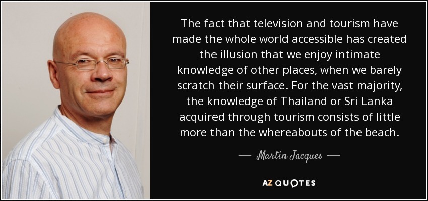 The fact that television and tourism have made the whole world accessible has created the illusion that we enjoy intimate knowledge of other places, when we barely scratch their surface. For the vast majority, the knowledge of Thailand or Sri Lanka acquired through tourism consists of little more than the whereabouts of the beach. - Martin Jacques