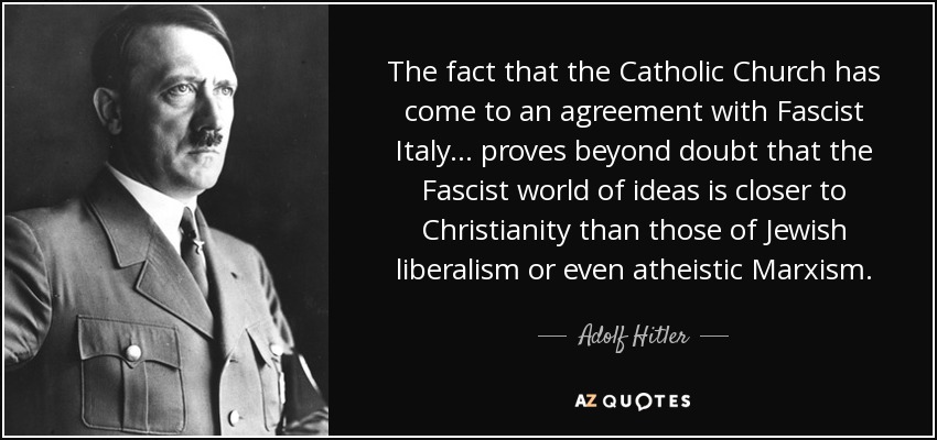 The fact that the Catholic Church has come to an agreement with Fascist Italy ... proves beyond doubt that the Fascist world of ideas is closer to Christianity than those of Jewish liberalism or even atheistic Marxism. - Adolf Hitler