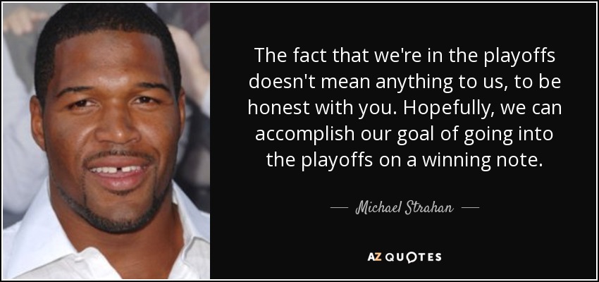 The fact that we're in the playoffs doesn't mean anything to us, to be honest with you. Hopefully, we can accomplish our goal of going into the playoffs on a winning note. - Michael Strahan