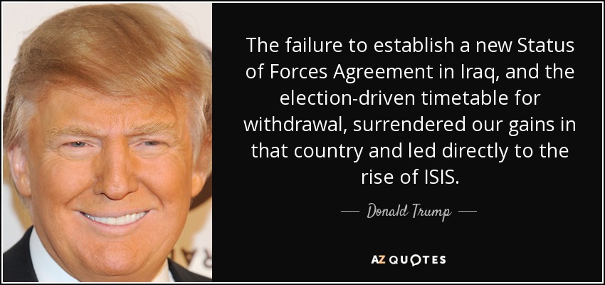 The failure to establish a new Status of Forces Agreement in Iraq, and the election-driven timetable for withdrawal, surrendered our gains in that country and led directly to the rise of ISIS. - Donald Trump