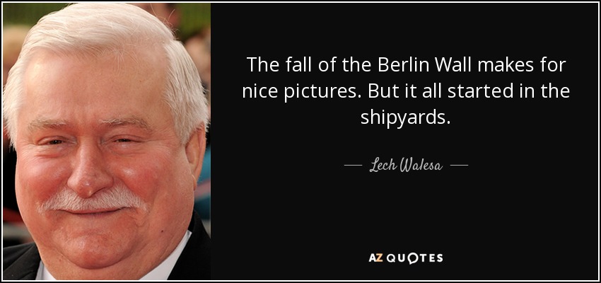 The fall of the Berlin Wall makes for nice pictures. But it all started in the shipyards. - Lech Walesa